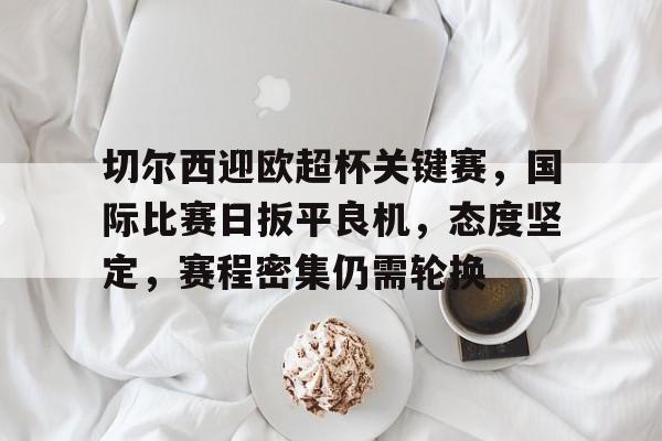 米兰体育登录入口-切尔西迎欧超杯关键赛，国际比赛日扳平良机，态度坚定，赛程密集仍需轮换(赛氪官网入口)